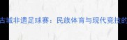 探秘喀什古城非遗足球赛民族体育与现代竞技的融合实践
