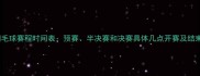 全运会羽毛球赛程时间表预赛半决赛和决赛具体几点开赛及结束时间全