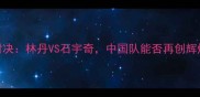 亚运会羽毛球男单决赛巅峰对决林丹VS石宇奇中国队能否再创辉煌热血沸腾的24小时全记录