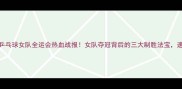 八一乒乓球女队全运会热血战报女队夺冠背后的三大制胜法宝速看