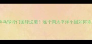 巴布亚新几内亚乒乓球冷门国球逆袭这个南太平洋小国如何杀入巴黎奥运会