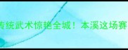 本溪国际武术节战报传统武术惊艳全城本溪这场赛事为何刷爆朋友圈