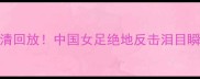 女足世界杯vs南非高清回放中国女足绝地反击泪目瞬间全网都在刷屏