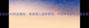 天津全运会U20热血激战青春健儿逐梦赛场中国体育新生力量全面绽放