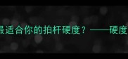 羽毛球拍杆硬度全如何选择最适合你的拍杆硬度硬度对击球性能的影响及选购技巧