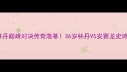 世锦赛羽毛球林丹巅峰对决传奇落幕36岁林丹VS安赛龙史诗级战役全记录