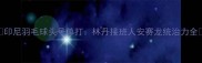 印尼羽毛球头号单打林丹接班人安赛龙统治力全