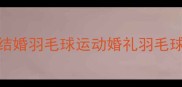 张翼结婚羽毛球运动婚礼羽毛球情侣装
