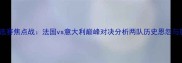 欧洲杯预选赛焦点战法国vs意大利巅峰对决分析两队历史恩怨与胜负关键