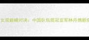 羽毛球世锦赛女双巅峰对决中国队包揽冠亚军林丹携新搭档再创历史