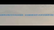 成都周边酒店羽毛球运动指南运动健身新选择与优质住宿推荐攻略