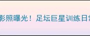 内马尔贝尔背影照曝光足坛巨星训练日常与背影美学