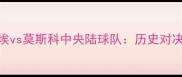 莫斯科苏维埃vs莫斯科中央陆球队历史对决VS现代竞技
