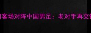 亚洲杯预选赛伊朗客场对阵中国男足老对手再交锋胜负手在哪