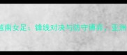 中国女足vs越南女足锋线对决与防守博弈亚洲杯前哨战全