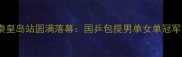 全国乒乓球锦标赛秦皇岛站圆满落幕国乒包揽男单女单冠军赛事亮点全回顾
