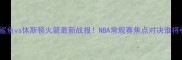 上海大鲨鱼vs休斯顿火箭最新战报NBA常规赛焦点对决谁将夺冠