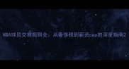 NBA球员交易规则全从奢侈税到薪资cap的深度指南