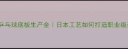 蝴蝶乒乓球底板生产全日本工艺如何打造职业级装备