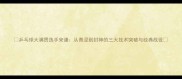 乒乓球大满贯选手宋谦从青涩到封神的三大技术突破与经典战役