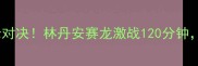 马来西亚羽毛球超级赛巅峰对决林丹安赛龙激战120分钟全网直击热血赛事全记录