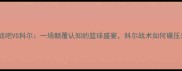 热血沸腾大战吧VS科尔一场颠覆认知的篮球盛宴科尔战术如何碾压对手