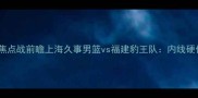 长三角篮球联赛焦点战前瞻上海久事男篮vs福建豹王队内线硬仗与战术博弈全