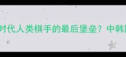 柯洁vs元晟溱AI时代人类棋手的最后堡垒中韩围棋巅峰对决深度