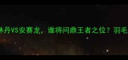 世锦赛羽毛球男单终极对决林丹VS安赛龙谁将问鼎王者之位羽毛球世锦赛体育赛事林丹安赛龙