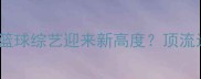 詹姆斯综艺比赛爆火内娱篮球综艺迎来新高度顶流运动员跨界内娱的破圈密码