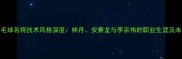 中国羽毛球名将技术风格深度林丹安赛龙与李宗伟的职业生涯及未来展望