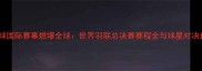 羽毛球国际赛事燃爆全球世界羽联总决赛赛程全与球星对决盘点