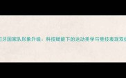 西班牙国家队形象升级科技赋能下的运动美学与竞技表现双提升