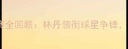 澳大利亚羽毛球公开赛全回顾林丹领衔球星争锋赛事亮点与未来展望