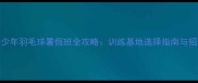 上海青少年羽毛球暑假班全攻略训练基地选择指南与招生政策