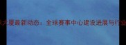 国际乒乓球大厦最新动态全球赛事中心建设进展与行业影响深度