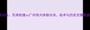 中超焦点战天津权健vs广州恒大终极对决战术与历史交锋数据盘点