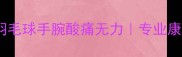 3个动作拯救你的羽毛球手腕酸痛无力专业康复师亲授护腕指南