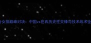 军运会女排巅峰对决中国vs巴西历史性交锋与技术战术全复盘