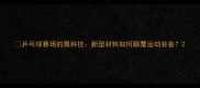 乒乓球赛场的黑科技新型材料如何颠覆运动装备