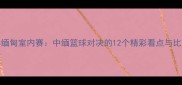 中国VS缅甸室内赛中缅篮球对决的12个精彩看点与比赛预测