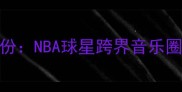 利拉德双栖身份NBA球星跨界音乐圈的十年进化史