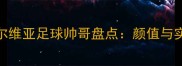 赛季颜值爆表塞尔维亚足球帅哥盘点颜值与实力并存的黄金一代