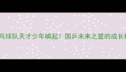 中国乒乓球队天才少年崛起国乒未来之星的成长秘籍