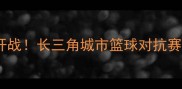 常州篮球联赛激情开战长三角城市篮球对抗赛全纪录与赛事亮点