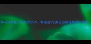 乒乓球横拍正手发球技巧掌握这5个要点轻松破解对手防线