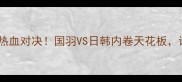 亚洲羽毛球半决赛热血对决国羽VS日韩内卷天花板谁将登顶亚洲之巅