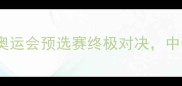 中国男篮vs法国男篮巴黎奥运会预选赛终极对决中美欧篮球对抗格局深度分析