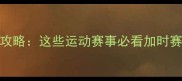加时赛比赛全攻略这些运动赛事必看加时赛规则与观赛指南
