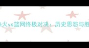 焦点对决热火vs篮网终极对决历史恩怨与胜负手深度